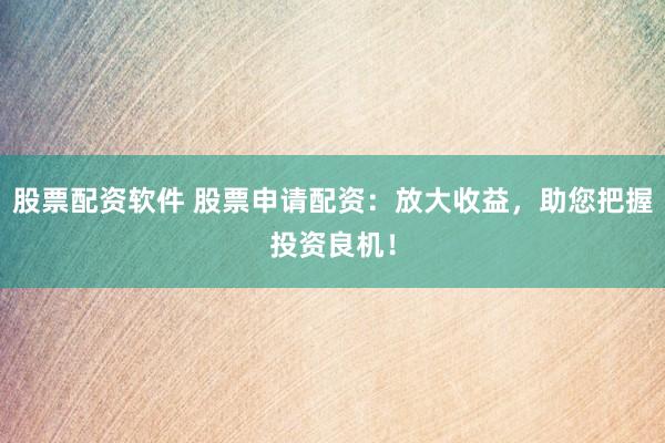 股票配资软件 股票申请配资：放大收益，助您把握投资良机！