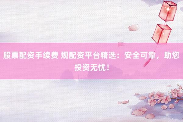 股票配资手续费 规配资平台精选：安全可靠，助您投资无忧！