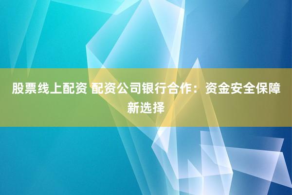 股票线上配资 配资公司银行合作：资金安全保障新选择