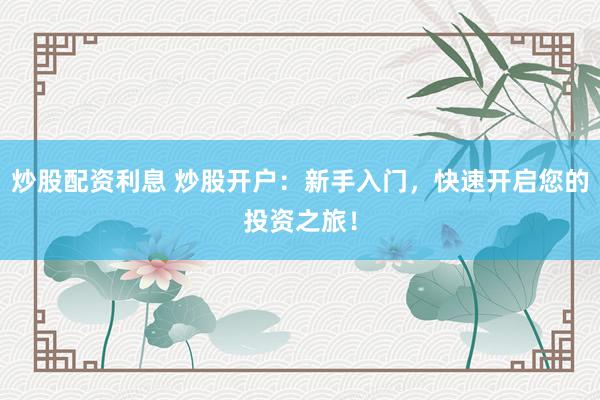 炒股配资利息 炒股开户：新手入门，快速开启您的投资之旅！