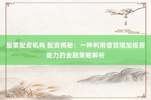 股票配资机构 配资揭秘：一种利用借贷增加投资能力的金融策略解析
