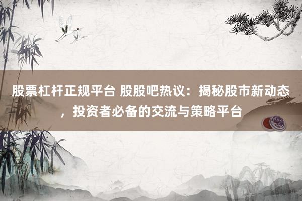 股票杠杆正规平台 股股吧热议：揭秘股市新动态，投资者必备的交流与策略平台