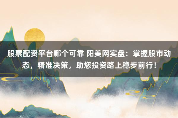 股票配资平台哪个可靠 阳美网实盘：掌握股市动态，精准决策，助您投资路上稳步前行！