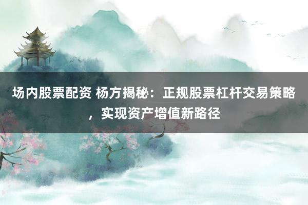 场内股票配资 杨方揭秘：正规股票杠杆交易策略，实现资产增值新路径