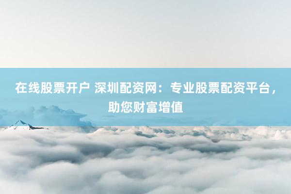 在线股票开户 深圳配资网：专业股票配资平台，助您财富增值