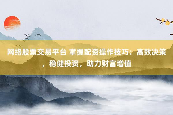 网络股票交易平台 掌握配资操作技巧：高效决策，稳健投资，助力财富增值