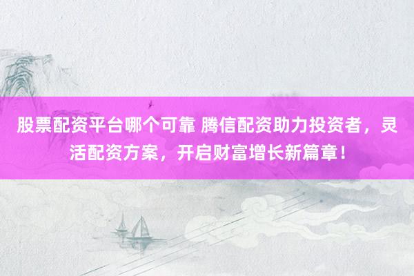 股票配资平台哪个可靠 腾信配资助力投资者，灵活配资方案，开启财富增长新篇章！