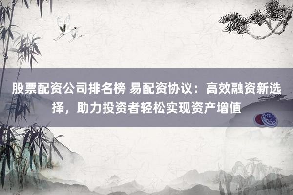 股票配资公司排名榜 易配资协议：高效融资新选择，助力投资者轻松实现资产增值