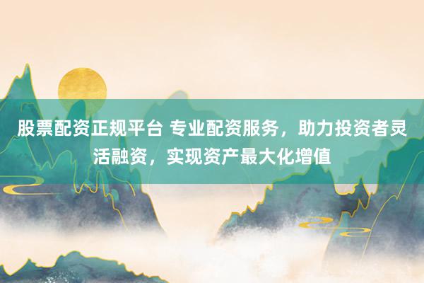 股票配资正规平台 专业配资服务，助力投资者灵活融资，实现资产最大化增值
