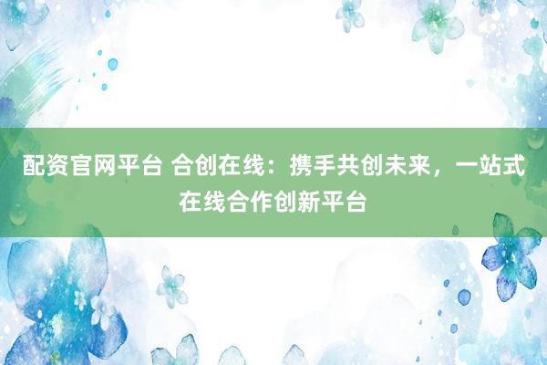 配资官网平台 合创在线：携手共创未来，一站式在线合作创新平台