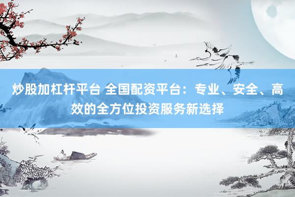 炒股加杠杆平台 全国配资平台：专业、安全、高效的全方位投资服务新选择