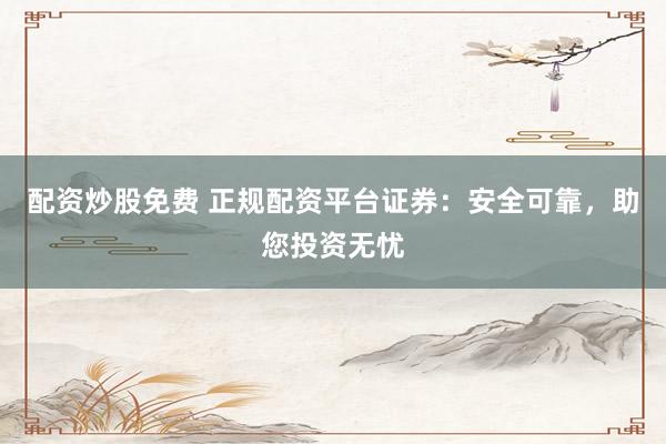 配资炒股免费 正规配资平台证券：安全可靠，助您投资无忧