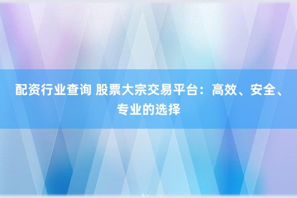 配资行业查询 股票大宗交易平台：高效、安全、专业的选择