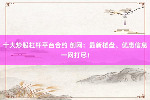 十大炒股杠杆平台合约 创网：最新楼盘、优惠信息一网打尽！