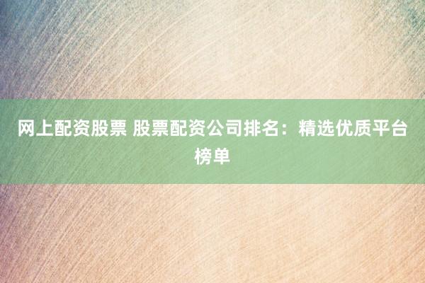 网上配资股票 股票配资公司排名：精选优质平台榜单