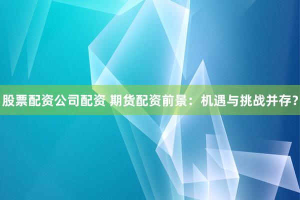 股票配资公司配资 期货配资前景：机遇与挑战并存？