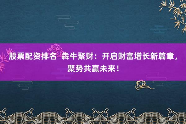 股票配资排名  犇牛聚财：开启财富增长新篇章，聚势共赢未来！