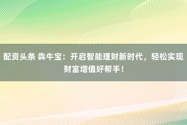 配资头条 犇牛宝：开启智能理财新时代，轻松实现财富增值好帮手！