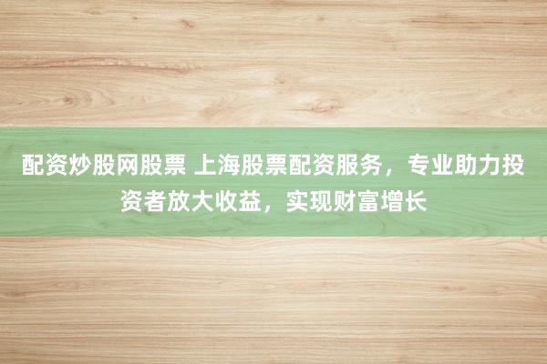 配资炒股网股票 上海股票配资服务，专业助力投资者放大收益，实现财富增长