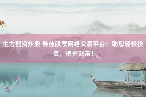 主力配资炒股 最佳股票网络交易平台：助您轻松投资，把握财富！