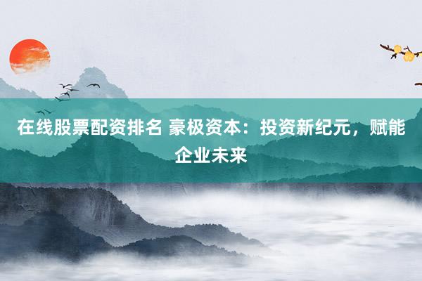 在线股票配资排名 豪极资本：投资新纪元，赋能企业未来