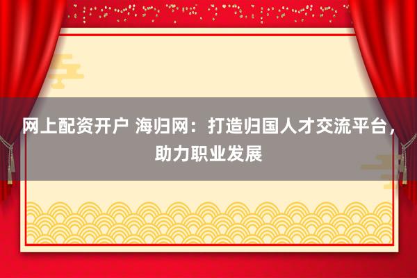 网上配资开户 海归网：打造归国人才交流平台，助力职业发展