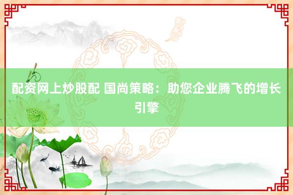 配资网上炒股配 国尚策略：助您企业腾飞的增长引擎