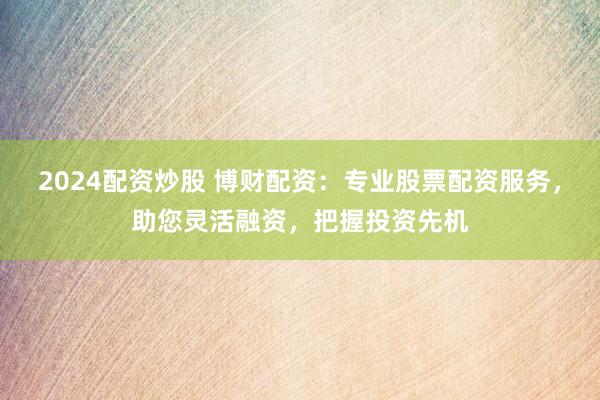 2024配资炒股 博财配资：专业股票配资服务，助您灵活融资，把握投资先机
