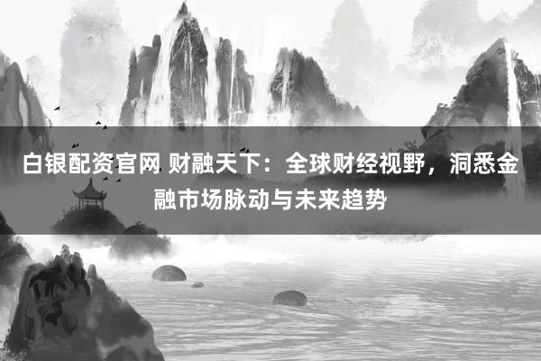 白银配资官网 财融天下：全球财经视野，洞悉金融市场脉动与未来趋势