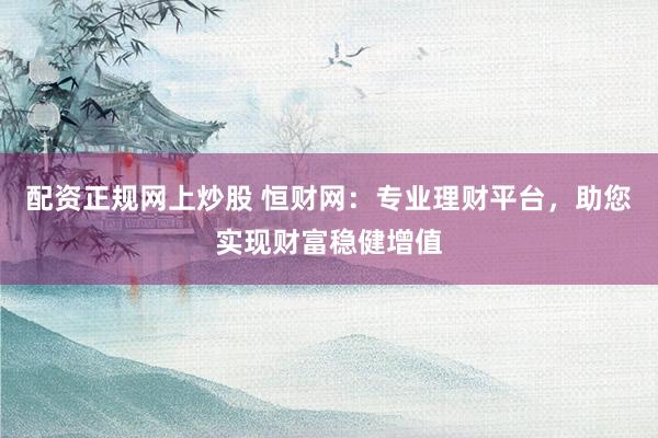 配资正规网上炒股 恒财网：专业理财平台，助您实现财富稳健增值