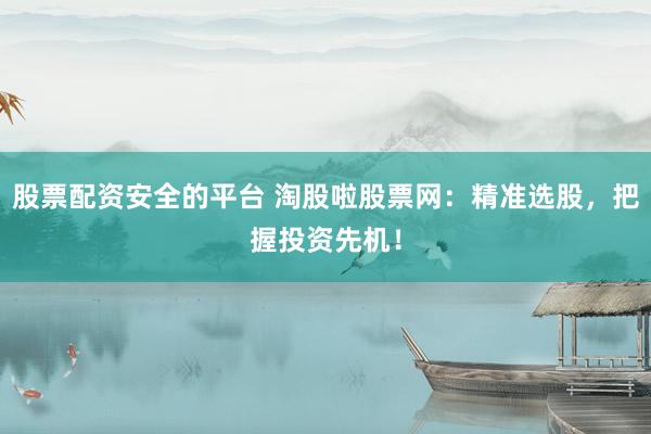 股票配资安全的平台 淘股啦股票网：精准选股，把握投资先机！