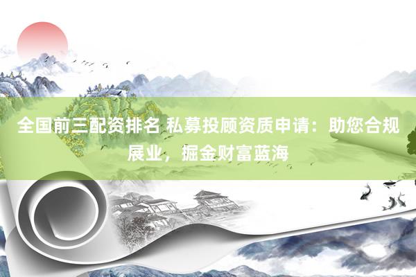全国前三配资排名 私募投顾资质申请：助您合规展业，掘金财富蓝海
