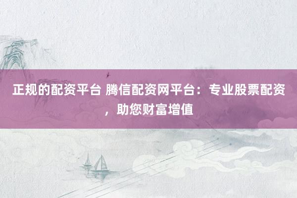 正规的配资平台 腾信配资网平台：专业股票配资，助您财富增值