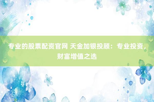 专业的股票配资官网 天金加银投顾：专业投资，财富增值之选