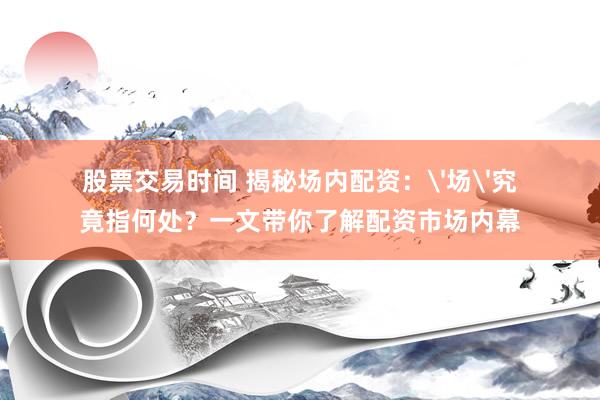 股票交易时间 揭秘场内配资：'场'究竟指何处？一文带你了解配资市场内幕