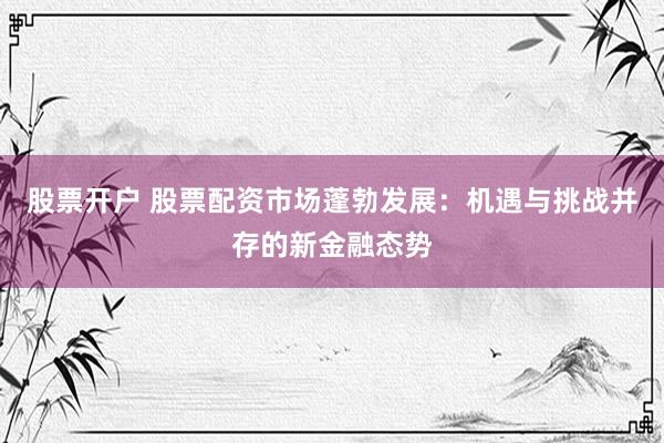 股票开户 股票配资市场蓬勃发展：机遇与挑战并存的新金融态势