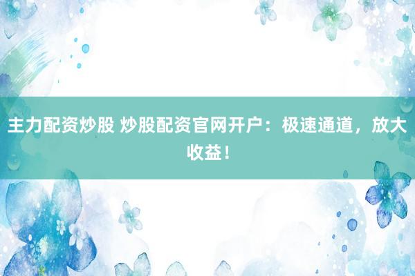 主力配资炒股 炒股配资官网开户：极速通道，放大收益！