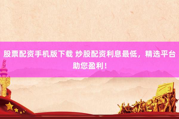 股票配资手机版下载 炒股配资利息最低，精选平台助您盈利！