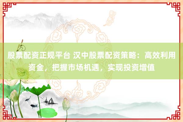 股票配资正规平台 汉中股票配资策略：高效利用资金，把握市场机遇，实现投资增值