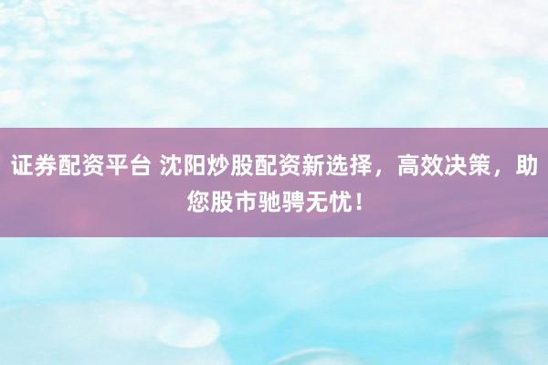 证券配资平台 沈阳炒股配资新选择，高效决策，助您股市驰骋无忧！