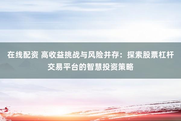 在线配资 高收益挑战与风险并存：探索股票杠杆交易平台的智慧投资策略