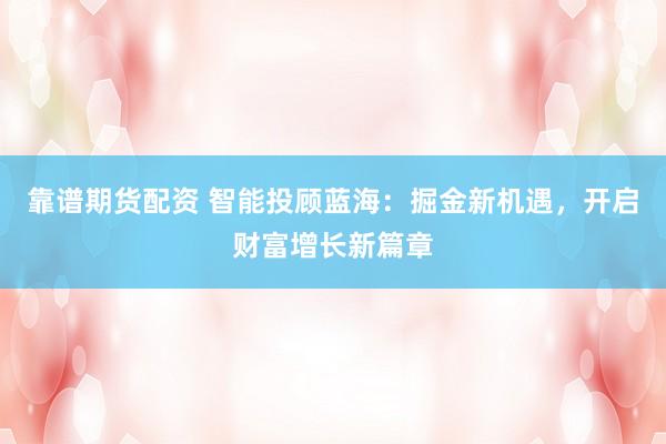 靠谱期货配资 智能投顾蓝海：掘金新机遇，开启财富增长新篇章