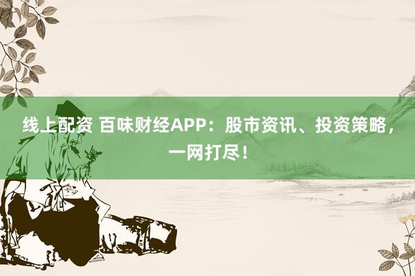 线上配资 百味财经APP：股市资讯、投资策略，一网打尽！