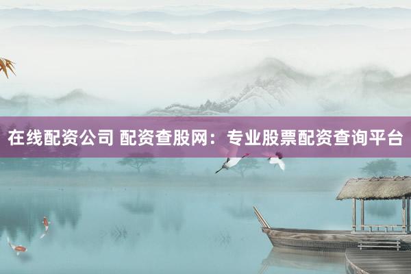 在线配资公司 配资查股网：专业股票配资查询平台
