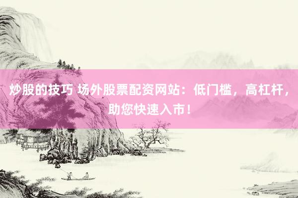 炒股的技巧 场外股票配资网站：低门槛，高杠杆，助您快速入市！