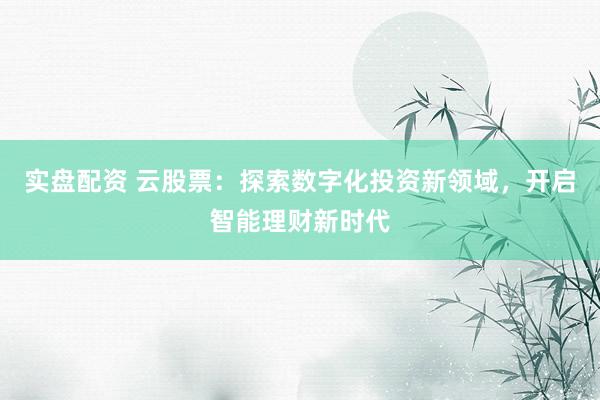 实盘配资 云股票：探索数字化投资新领域，开启智能理财新时代