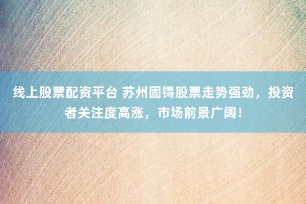 线上股票配资平台 苏州固锝股票走势强劲，投资者关注度高涨，市场前景广阔！