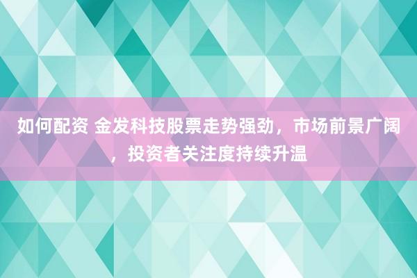 如何配资 金发科技股票走势强劲，市场前景广阔，投资者关注度持续升温