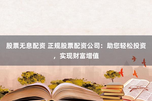 股票无息配资 正规股票配资公司：助您轻松投资，实现财富增值
