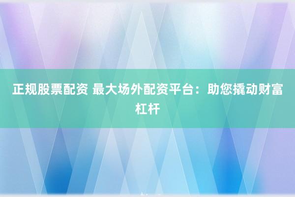 正规股票配资 最大场外配资平台：助您撬动财富杠杆